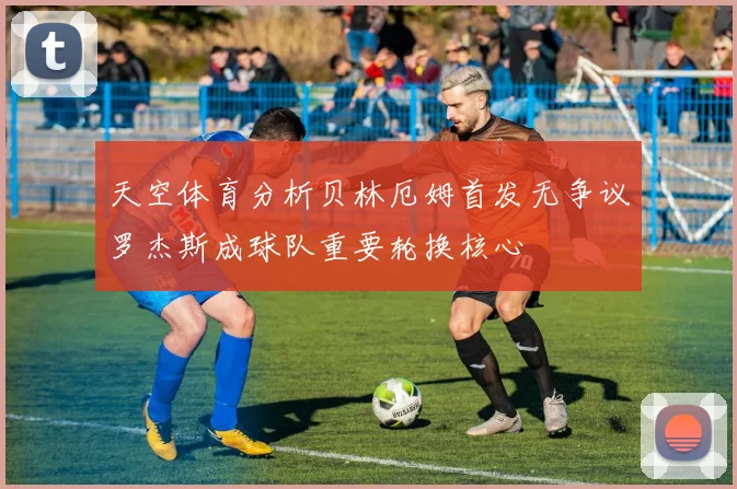 天空体育分析贝林厄姆首发无争议罗杰斯成球队重要轮换核心