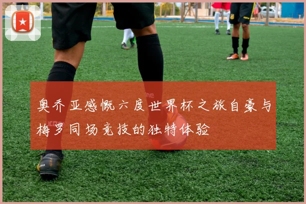奥乔亚感慨六度世界杯之旅自豪与梅罗同场竞技的独特体验