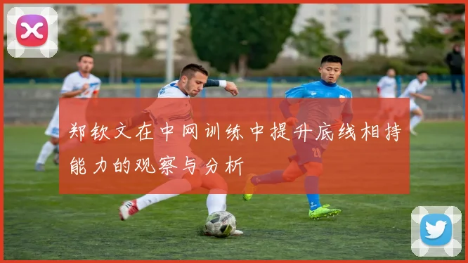 郑钦文在中网训练中提升底线相持能力的观察与分析