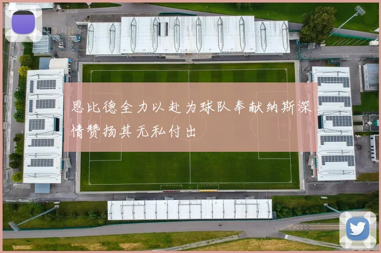 恩比德全力以赴为球队奉献纳斯深情赞扬其无私付出