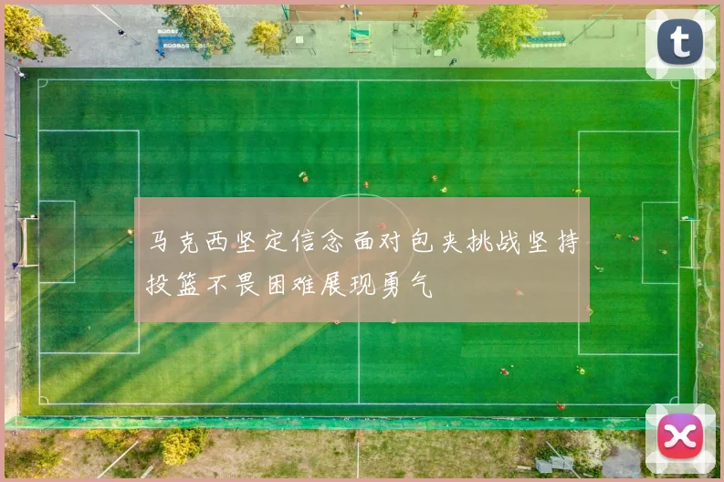 马克西坚定信念面对包夹挑战坚持投篮不畏困难展现勇气