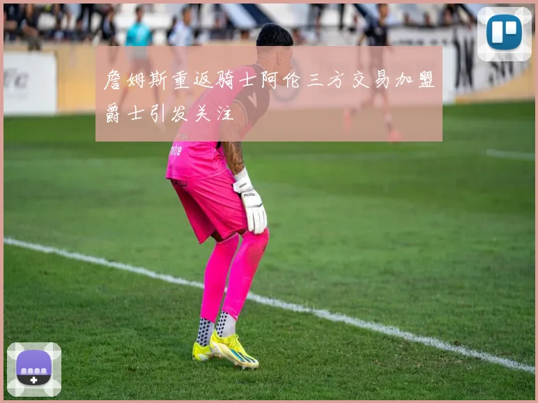 詹姆斯重返骑士阿伦三方交易加盟爵士引发关注
