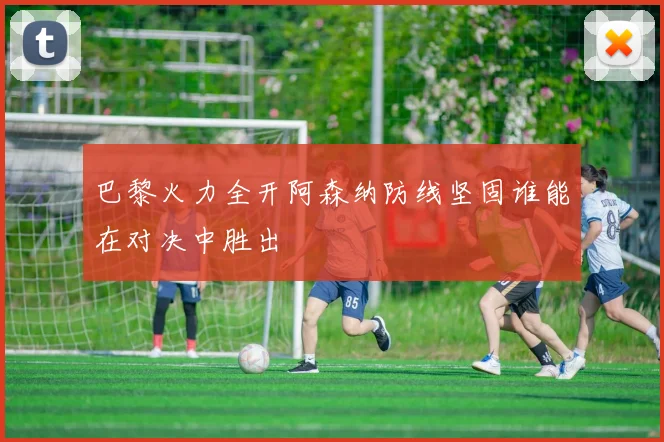 巴黎火力全开阿森纳防线坚固谁能在对决中胜出