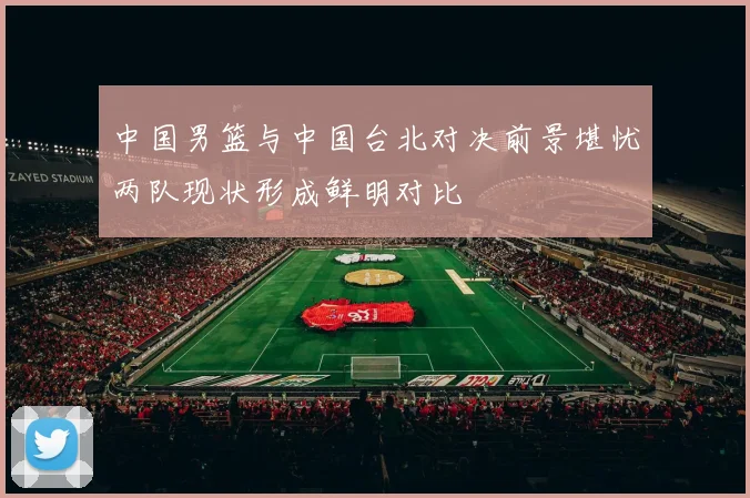中国男篮与中国台北对决前景堪忧两队现状形成鲜明对比
