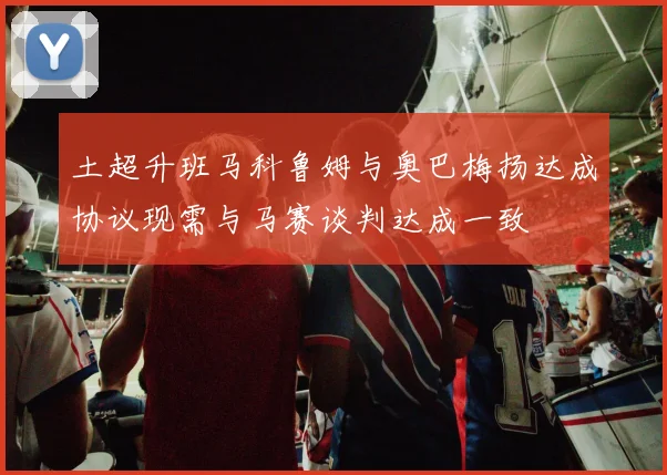 土超升班马科鲁姆与奥巴梅扬达成协议现需与马赛谈判达成一致