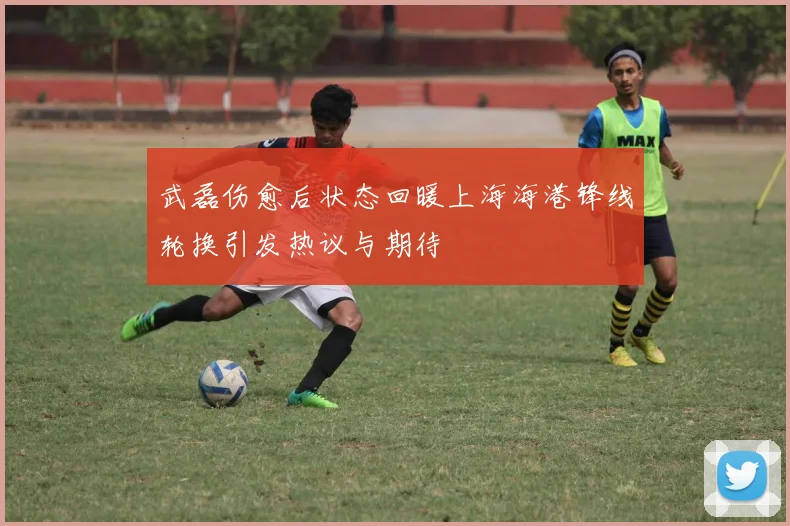 武磊伤愈后状态回暖上海海港锋线轮换引发热议与期待
