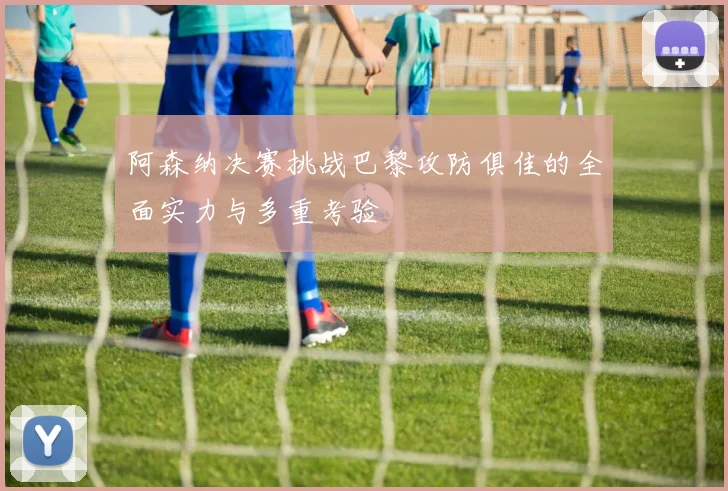 阿森纳决赛挑战巴黎攻防俱佳的全面实力与多重考验