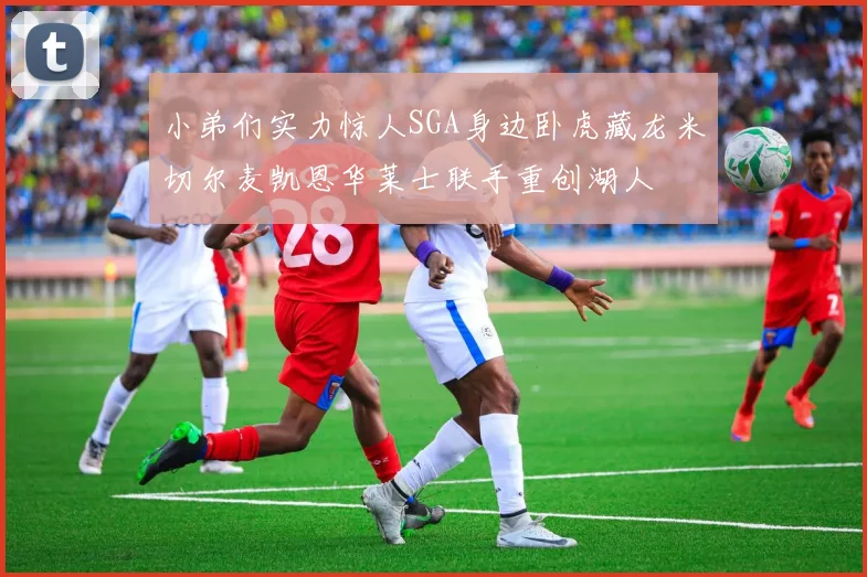小弟们实力惊人SGA身边卧虎藏龙米切尔麦凯恩华莱士联手重创湖人