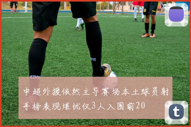 中超外援依然主导赛场本土球员射手榜表现堪忧仅3人入围前20