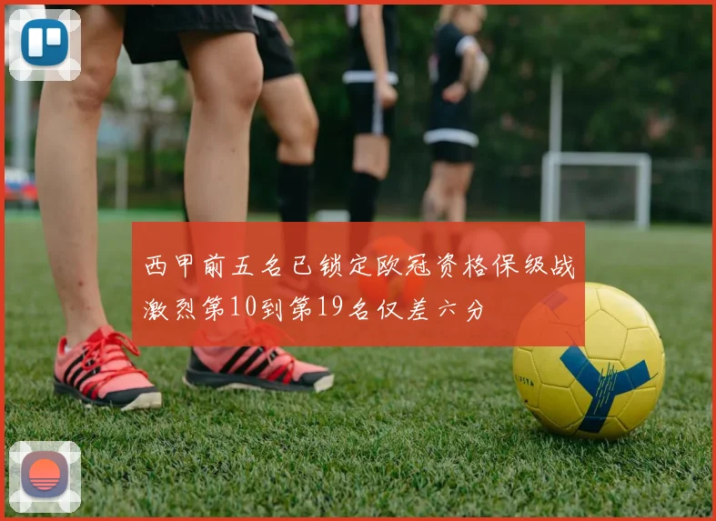 西甲前五名已锁定欧冠资格保级战激烈第10到第19名仅差六分