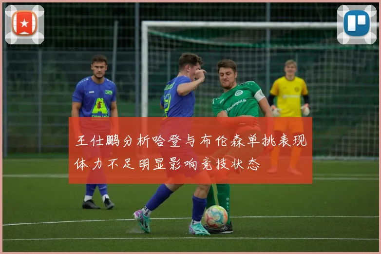 王仕鹏分析哈登与布伦森单挑表现体力不足明显影响竞技状态