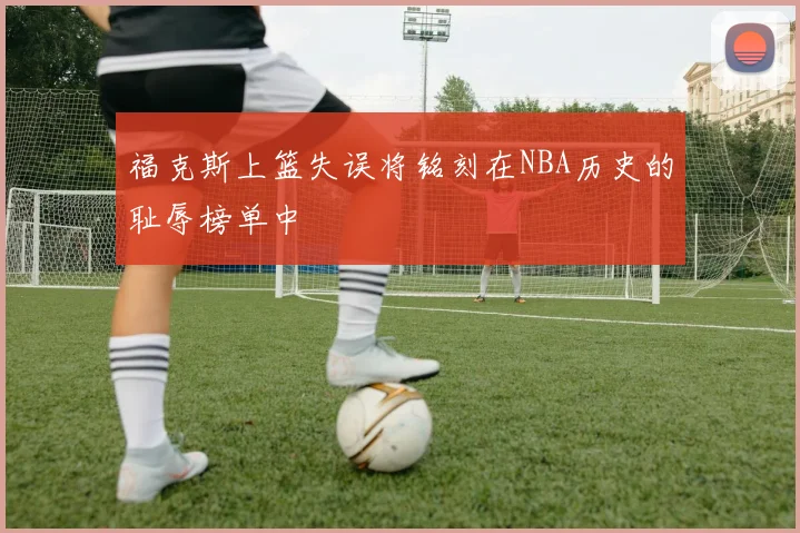 福克斯上篮失误将铭刻在NBA历史的耻辱榜单中