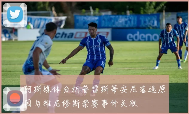 阿斯媒体分析普雷斯蒂安尼落选原因与维尼修斯禁赛事件关联