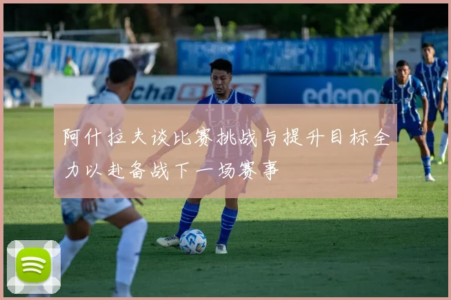 阿什拉夫谈比赛挑战与提升目标全力以赴备战下一场赛事