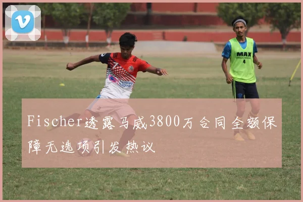 Fischer透露马威3800万合同全额保障无选项引发热议