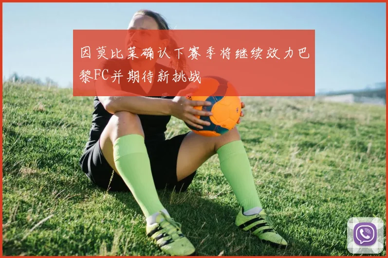 因莫比莱确认下赛季将继续效力巴黎FC并期待新挑战