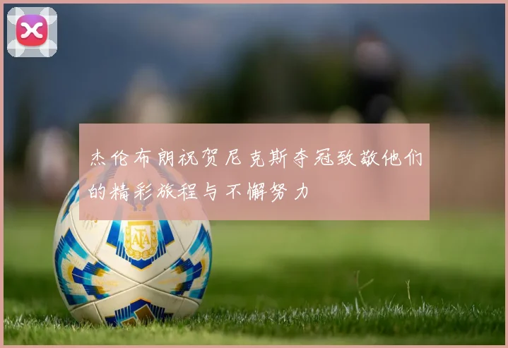 杰伦布朗祝贺尼克斯夺冠致敬他们的精彩旅程与不懈努力