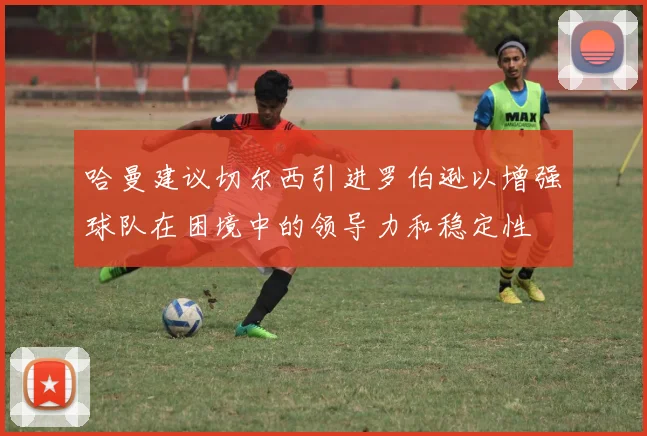哈曼建议切尔西引进罗伯逊以增强球队在困境中的领导力和稳定性